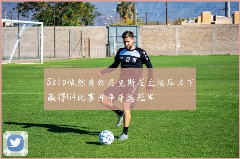 Skip依然看好尼克斯在主场压力下赢得G4比赛并争夺总冠军